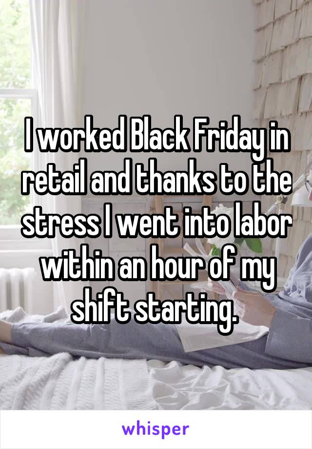 I worked Black Friday in retail and thanks to the stress I went into labor within an hour of my shift starting. 