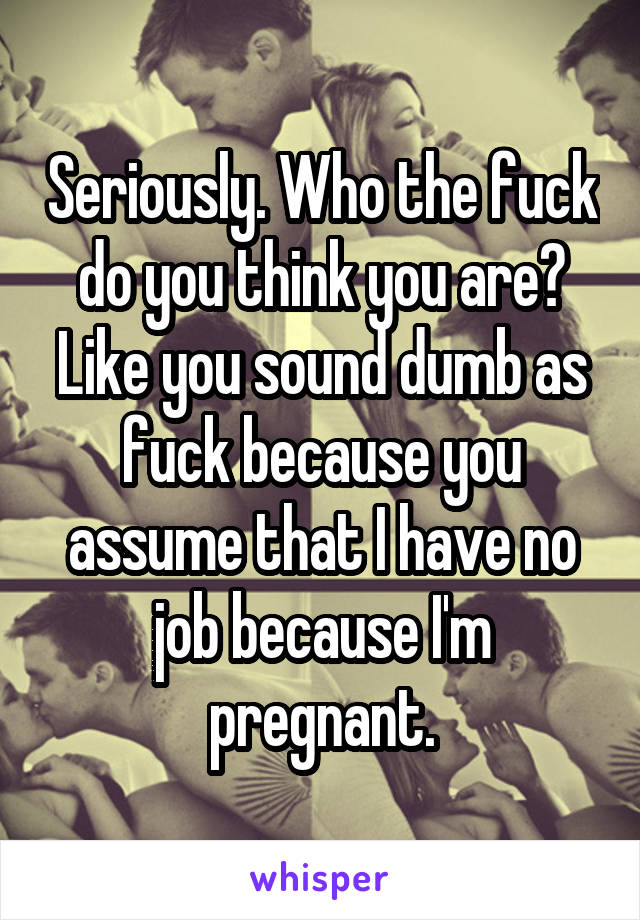 Seriously. Who the fuck do you think you are? Like you sound dumb as fuck because you assume that I have no job because I'm pregnant.