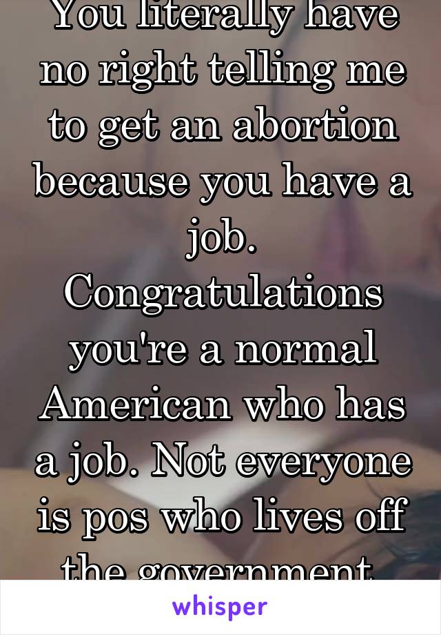 You literally have no right telling me to get an abortion because you have a job. Congratulations you're a normal American who has a job. Not everyone is pos who lives off the government. Dickweed