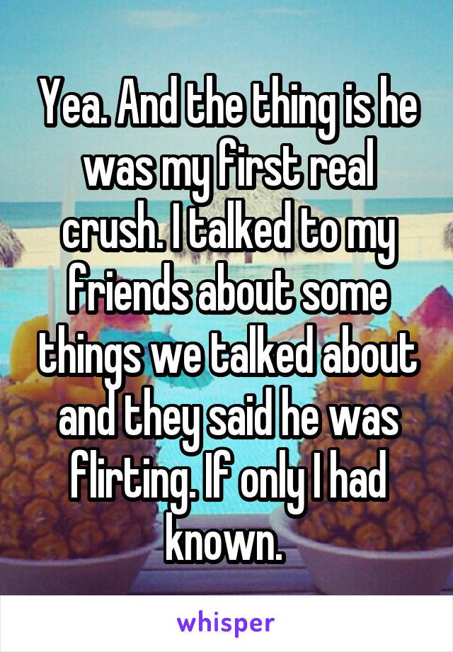 Yea. And the thing is he was my first real crush. I talked to my friends about some things we talked about and they said he was flirting. If only I had known. 