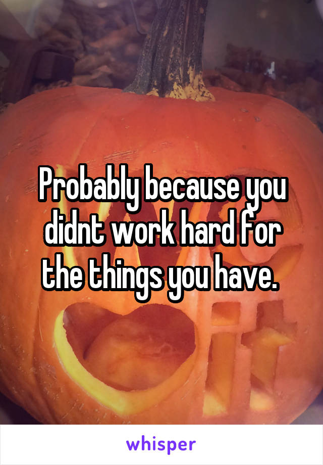 Probably because you didnt work hard for the things you have. 