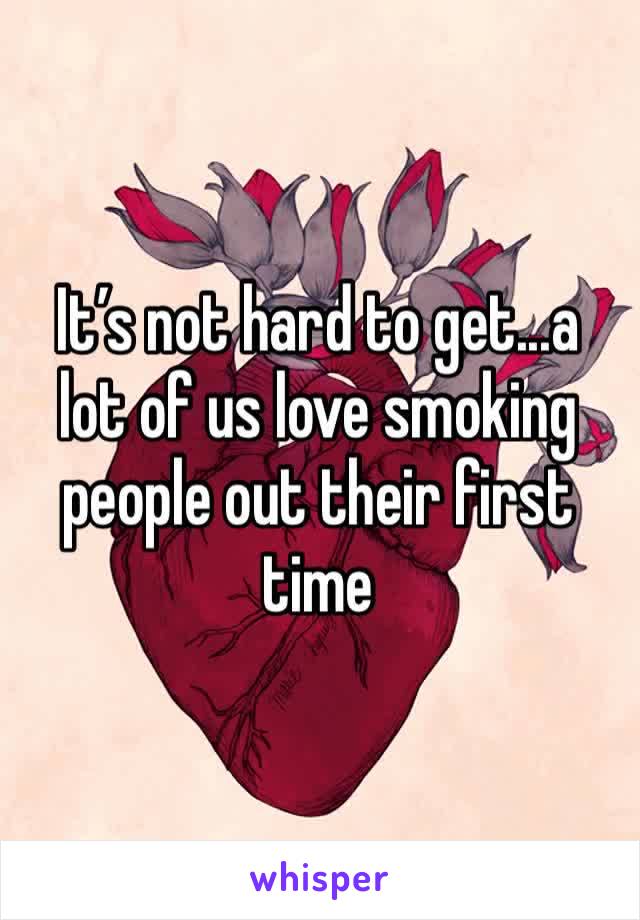 It’s not hard to get...a lot of us love smoking people out their first time  