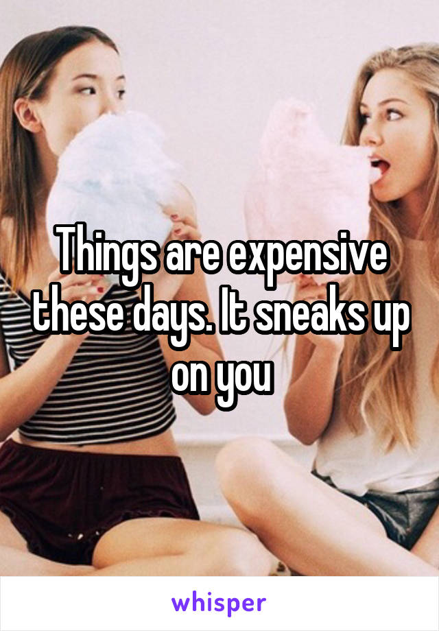 Things are expensive these days. It sneaks up on you