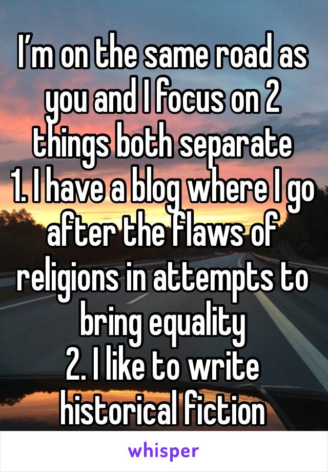 I’m on the same road as you and I focus on 2 things both separate 
1. I have a blog where I go after the flaws of religions in attempts to bring equality 
2. I like to write historical fiction 