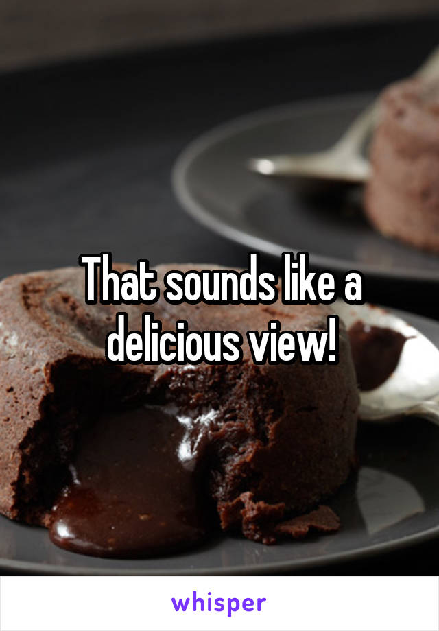 That sounds like a delicious view!