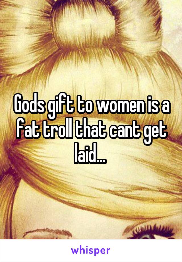 Gods gift to women is a fat troll that cant get laid... 