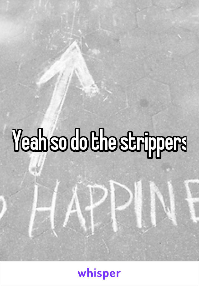 Yeah so do the strippers