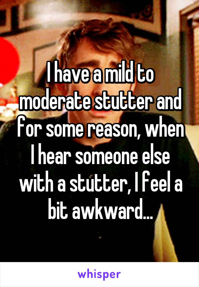I have a mild to moderate stutter and for some reason, when I hear someone else with a stutter, I feel a bit awkward...