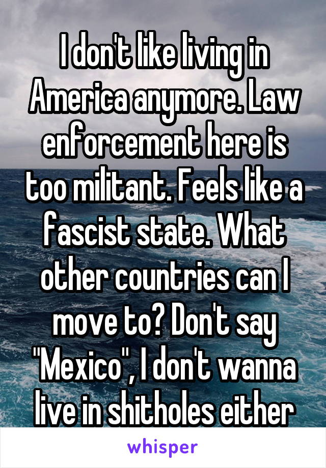 I don't like living in America anymore. Law enforcement here is too militant. Feels like a fascist state. What other countries can I move to? Don't say "Mexico", I don't wanna live in shitholes either