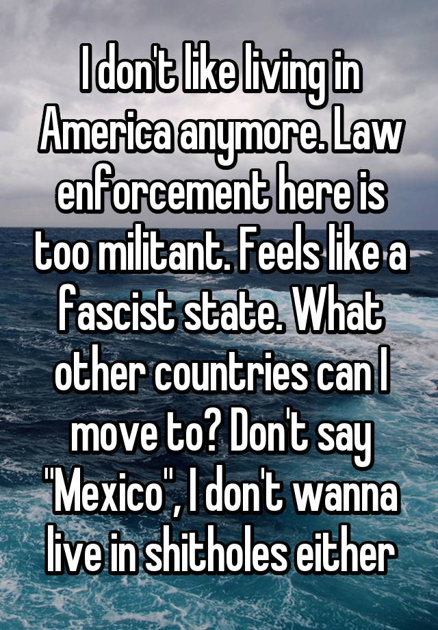 I don't like living in America anymore. Law enforcement here is too militant. Feels like a fascist state. What other countries can I move to? Don't say "Mexico", I don't wanna live in shitholes either