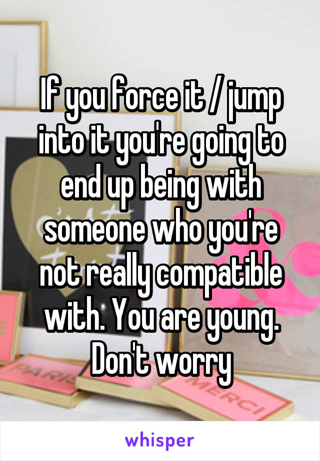 If you force it / jump into it you're going to end up being with someone who you're not really compatible with. You are young. Don't worry