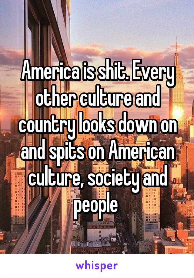 America is shit. Every other culture and country looks down on and spits on American culture, society and people 