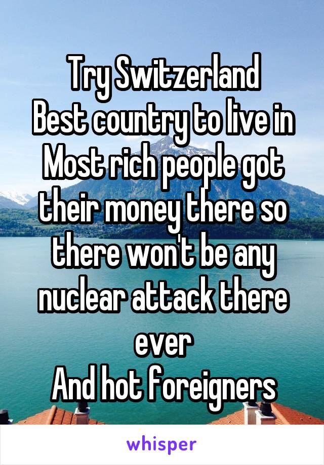 Try Switzerland
Best country to live in
Most rich people got their money there so there won't be any nuclear attack there ever
And hot foreigners