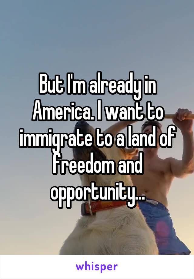 But I'm already in America. I want to immigrate to a land of freedom and opportunity...