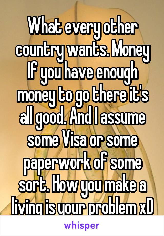 What every other country wants. Money
If you have enough money to go there it's all good. And I assume some Visa or some paperwork of some sort. How you make a living is your problem xD