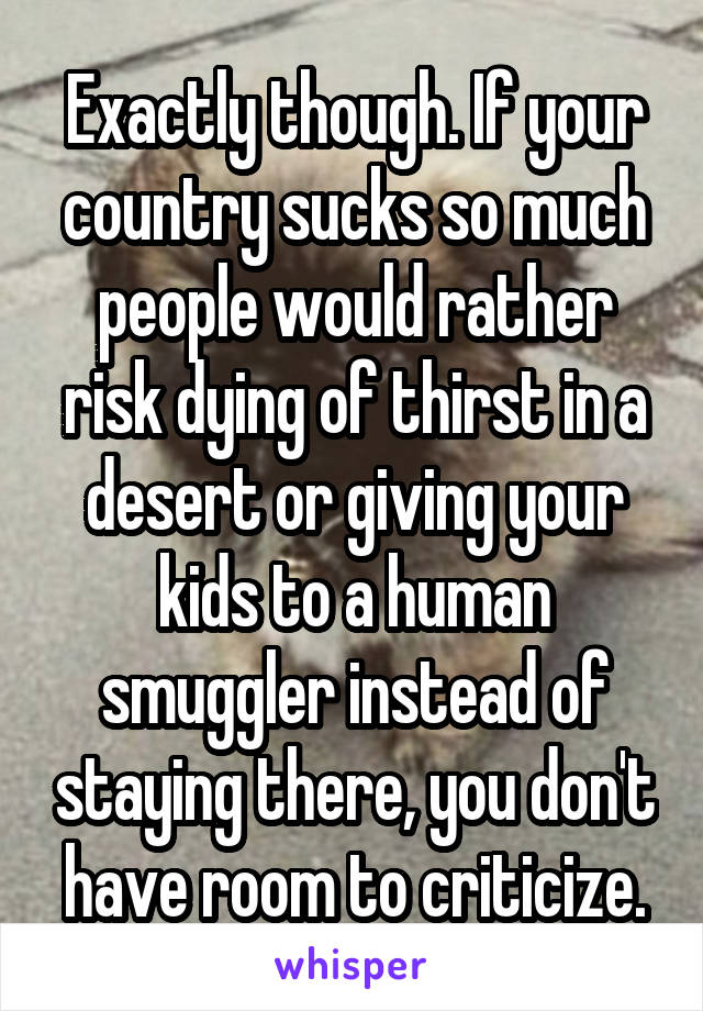 Exactly though. If your country sucks so much people would rather risk dying of thirst in a desert or giving your kids to a human smuggler instead of staying there, you don't have room to criticize.