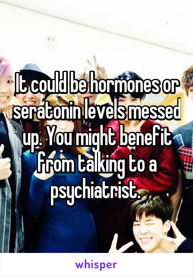 It could be hormones or seratonin levels messed up. You might benefit from talking to a psychiatrist. 
