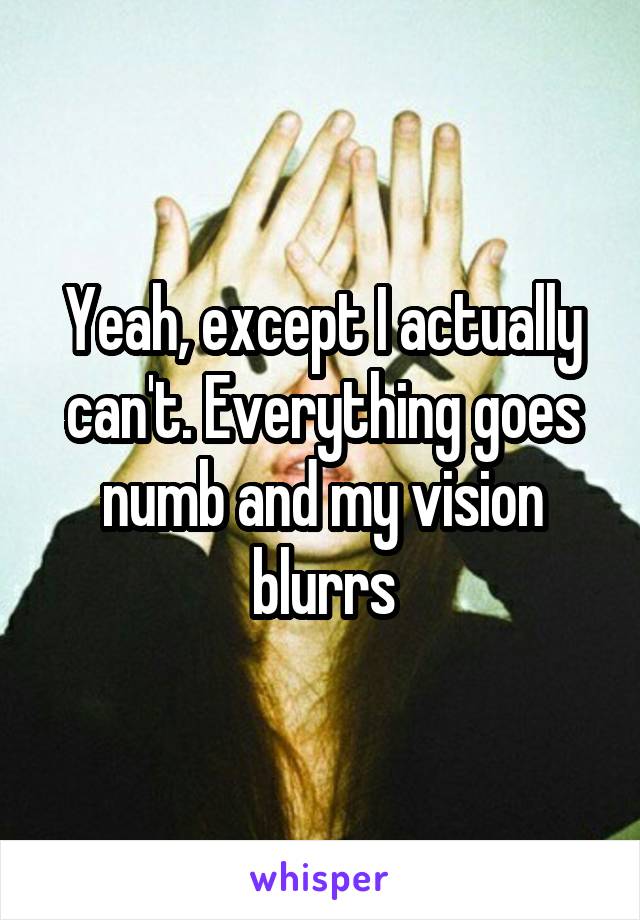 Yeah, except I actually can't. Everything goes numb and my vision blurrs