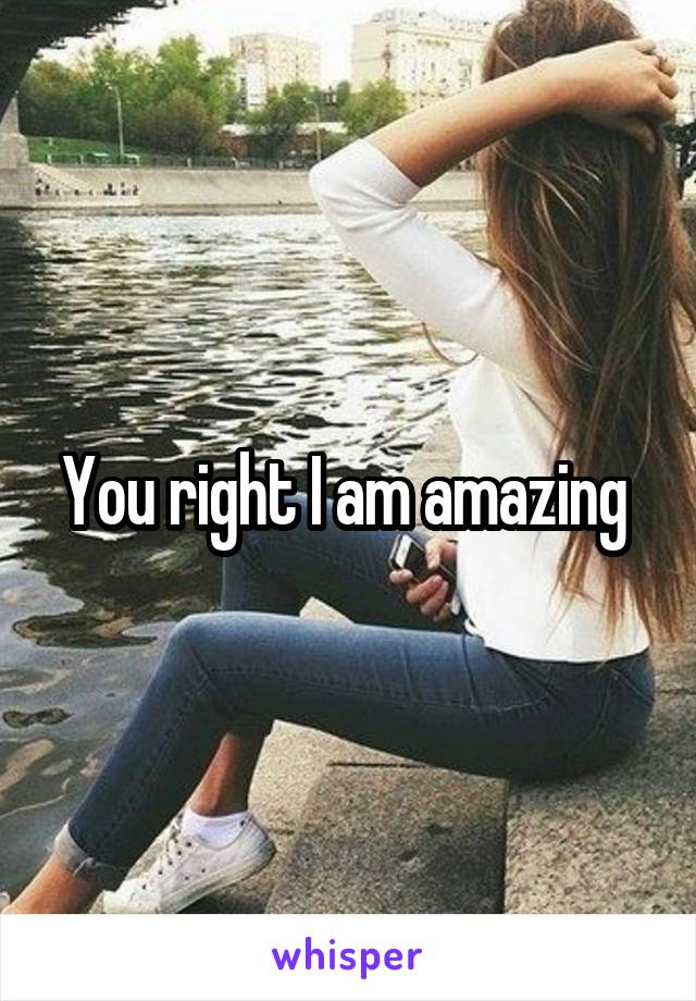 You right I am amazing 