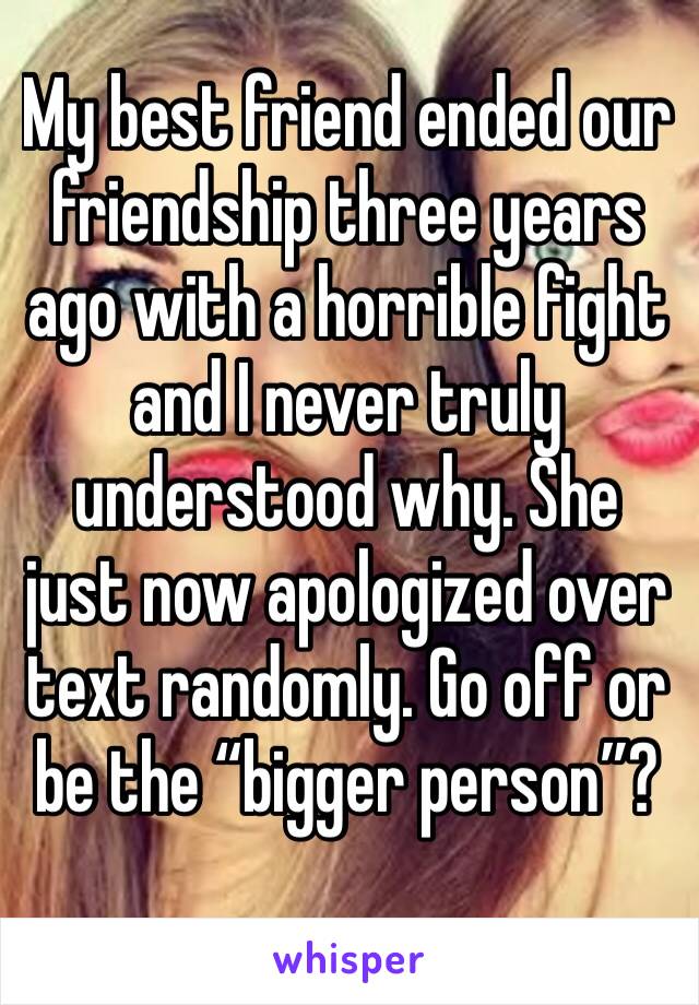 My best friend ended our friendship three years ago with a horrible fight and I never truly understood why. She just now apologized over text randomly. Go off or be the “bigger person”?