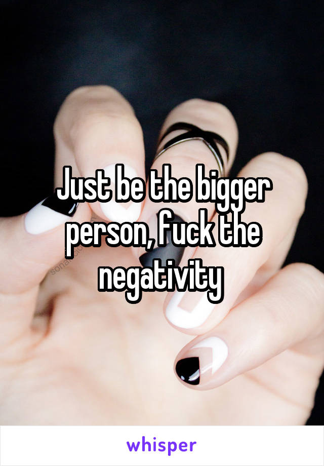 Just be the bigger person, fuck the negativity 