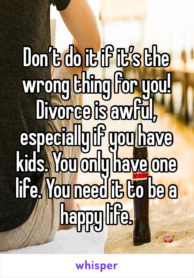 Don’t do it if it’s the wrong thing for you! Divorce is awful, especially if you have kids. You only have one life. You need it to be a happy life.