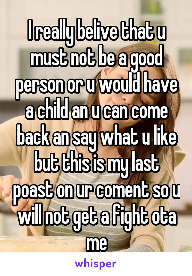 I really belive that u must not be a good person or u would have a child an u can come back an say what u like but this is my last poast on ur coment so u will not get a fight ota me