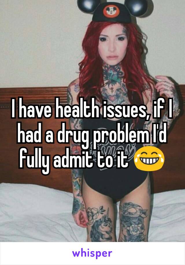 I have health issues, if I had a drug problem I'd fully admit to it 😂