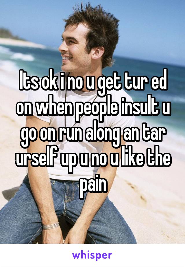 Its ok i no u get tur ed on when people insult u go on run along an tar urself up u no u like the pain