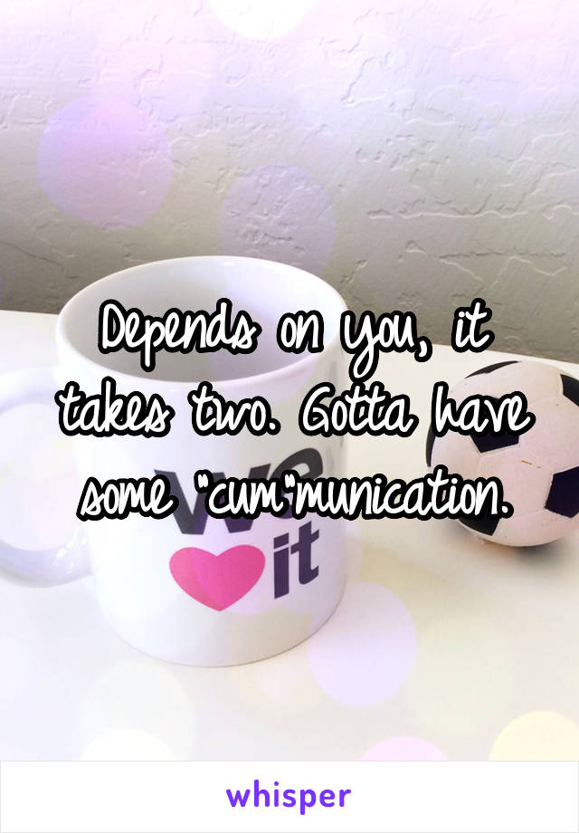 Depends on you, it takes two. Gotta have some "cum"munication.