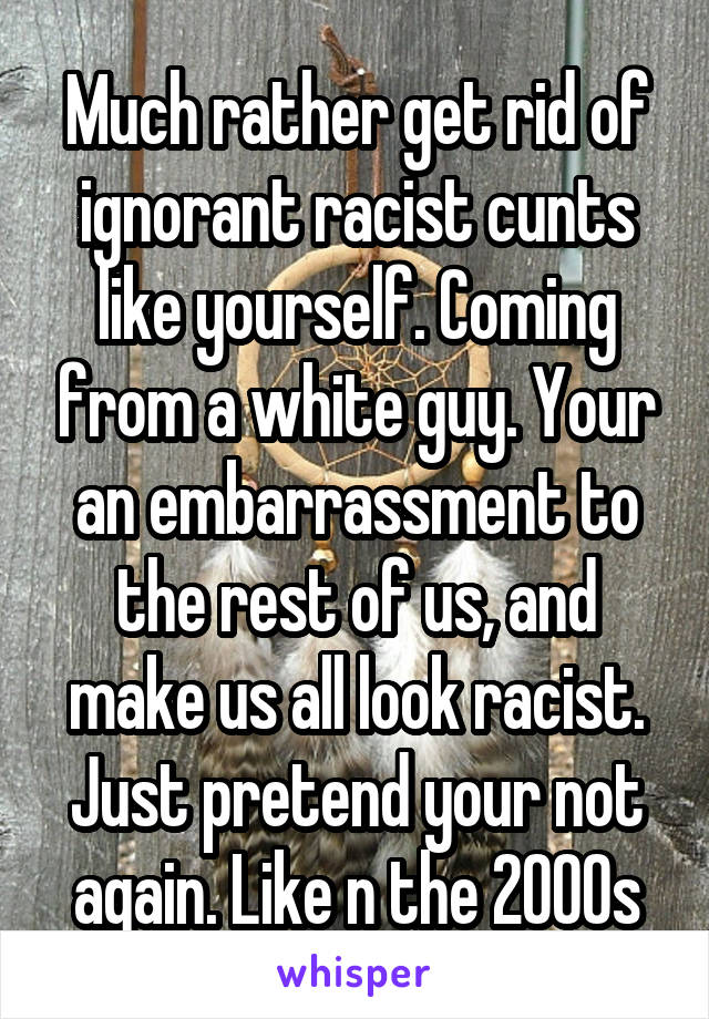Much rather get rid of ignorant racist cunts like yourself. Coming from a white guy. Your an embarrassment to the rest of us, and make us all look racist. Just pretend your not again. Like n the 2000s