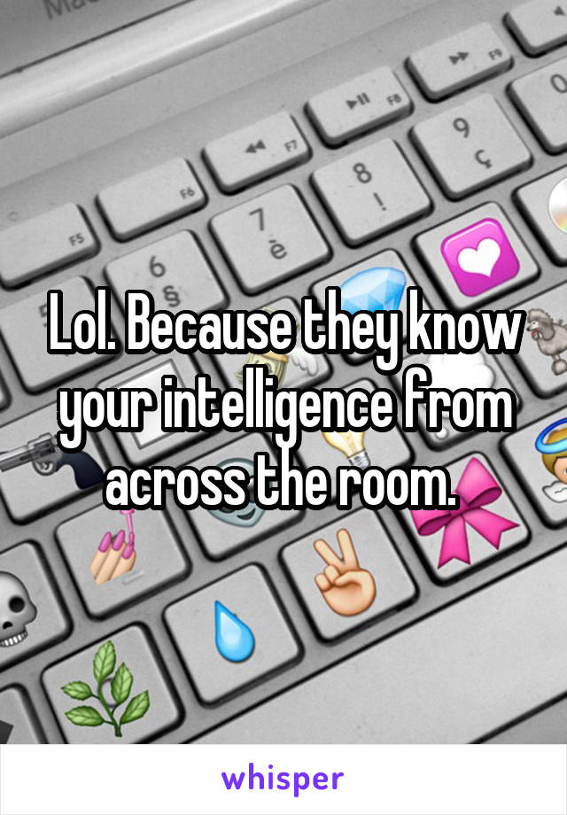 Lol. Because they know your intelligence from across the room. 