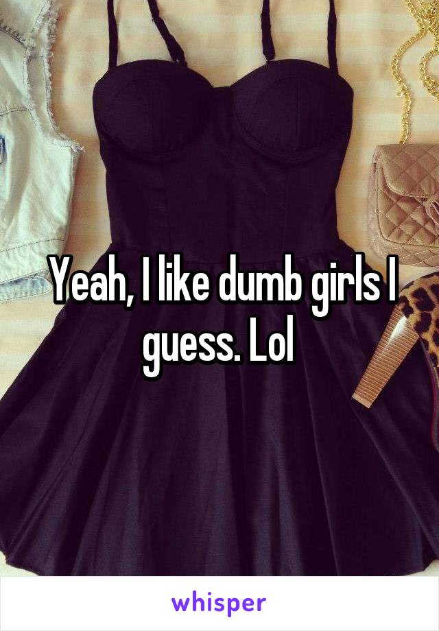 Yeah, I like dumb girls I guess. Lol 