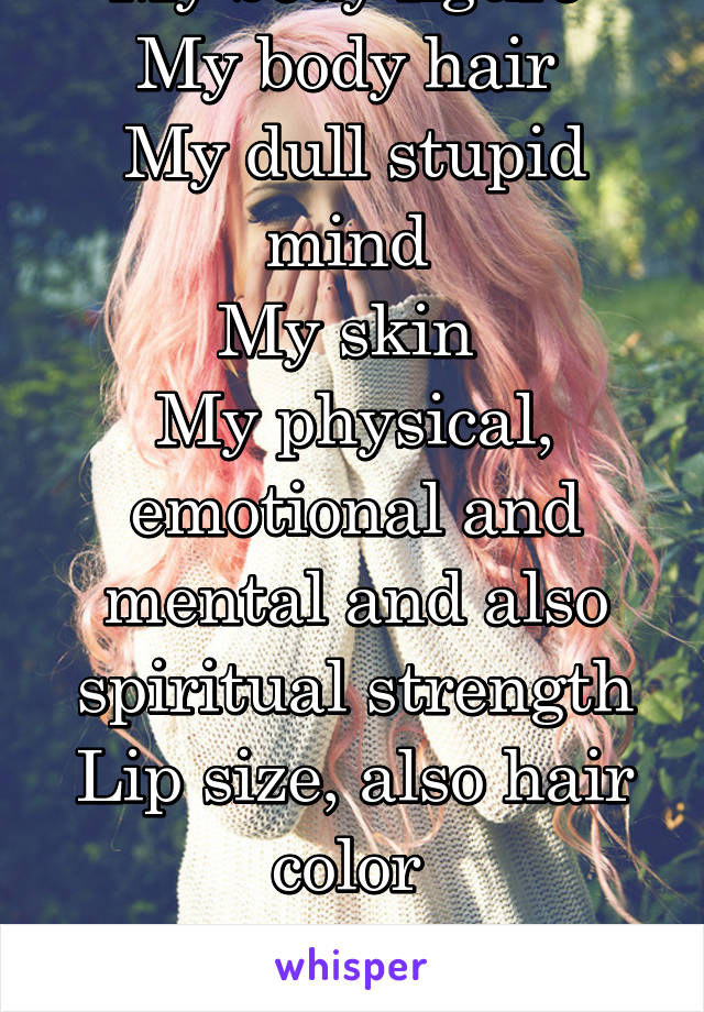 My body figure 
My body hair 
My dull stupid mind 
My skin 
My physical, emotional and mental and also spiritual strength
Lip size, also hair color 

