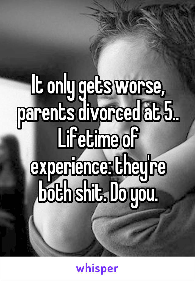 It only gets worse, parents divorced at 5..
Lifetime of experience: they're both shit. Do you.