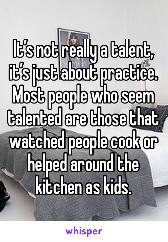 It’s not really a talent, it’s just about practice. Most people who seem talented are those that watched people cook or helped around the kitchen as kids.