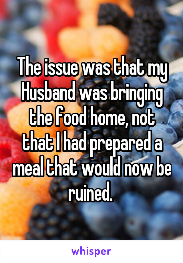 The issue was that my Husband was bringing the food home, not that I had prepared a meal that would now be ruined. 