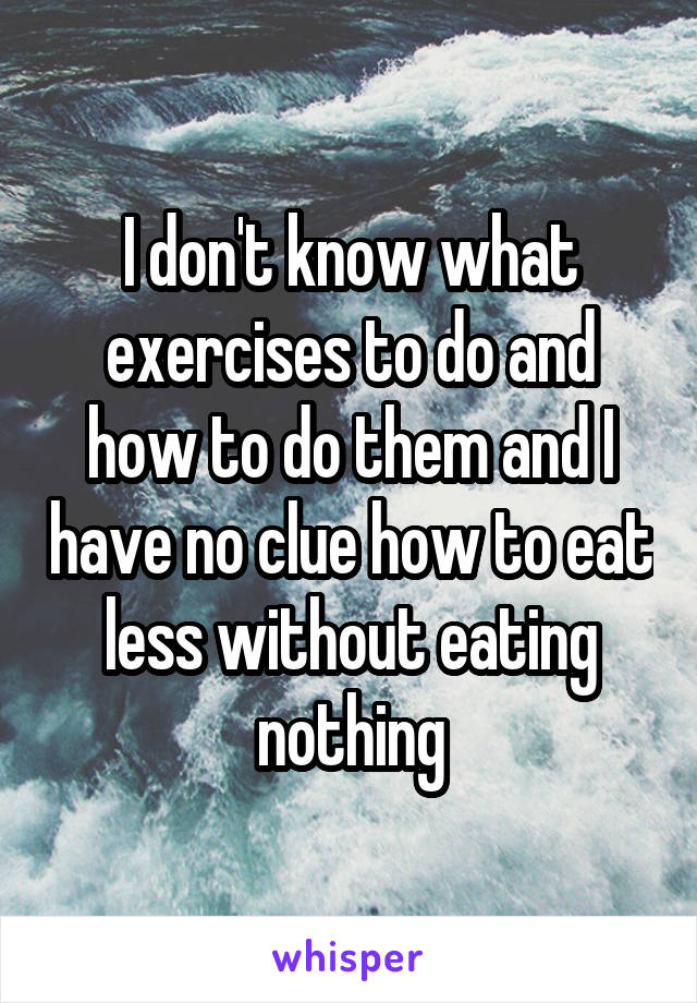 I don't know what exercises to do and how to do them and I have no clue how to eat less without eating nothing