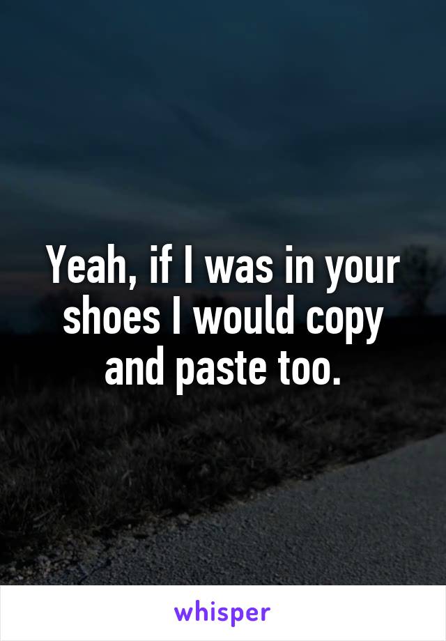Yeah, if I was in your shoes I would copy and paste too.
