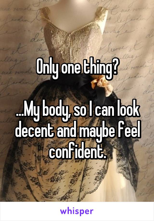 Only one thing?

...My body, so I can look decent and maybe feel confident.