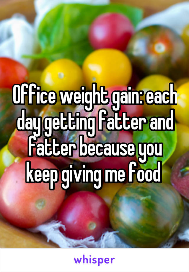 Office weight gain: each day getting fatter and fatter because you keep giving me food 