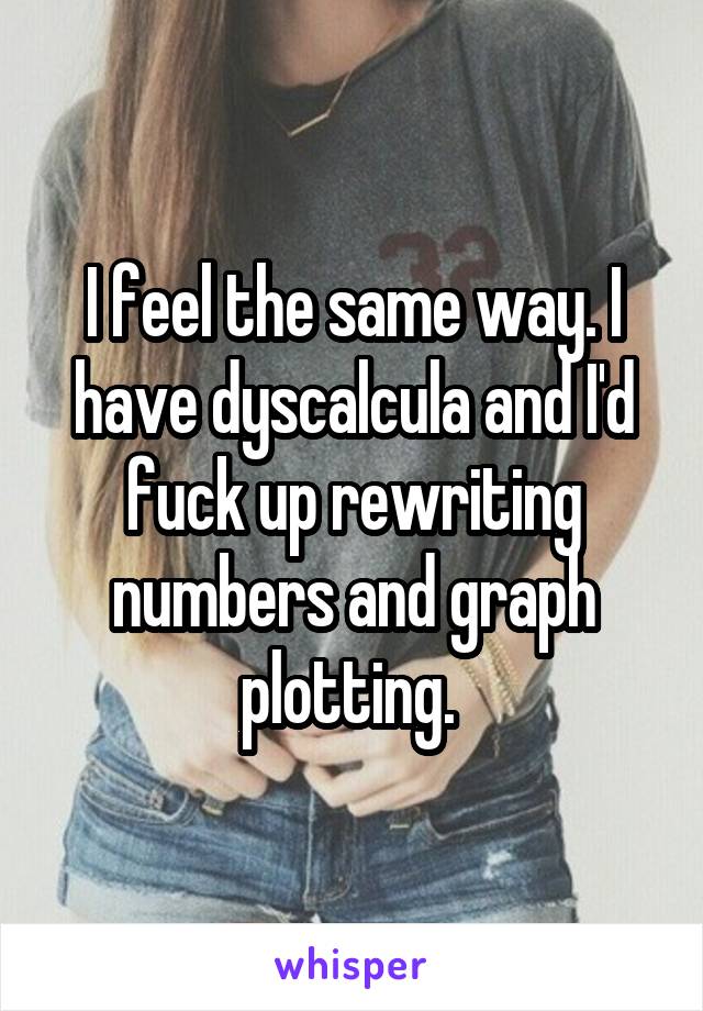 I feel the same way. I have dyscalcula and I'd fuck up rewriting numbers and graph plotting. 
