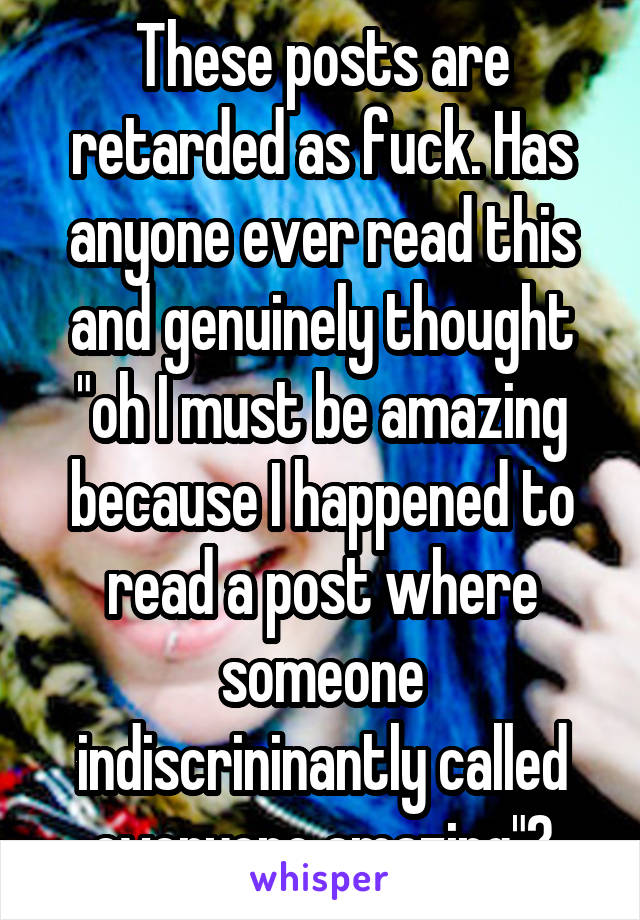 These posts are retarded as fuck. Has anyone ever read this and genuinely thought "oh I must be amazing because I happened to read a post where someone indiscrininantly called everyone amazing"?