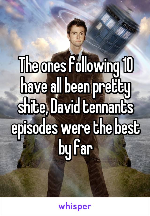 The ones following 10 have all been pretty shite, David tennants episodes were the best by far
