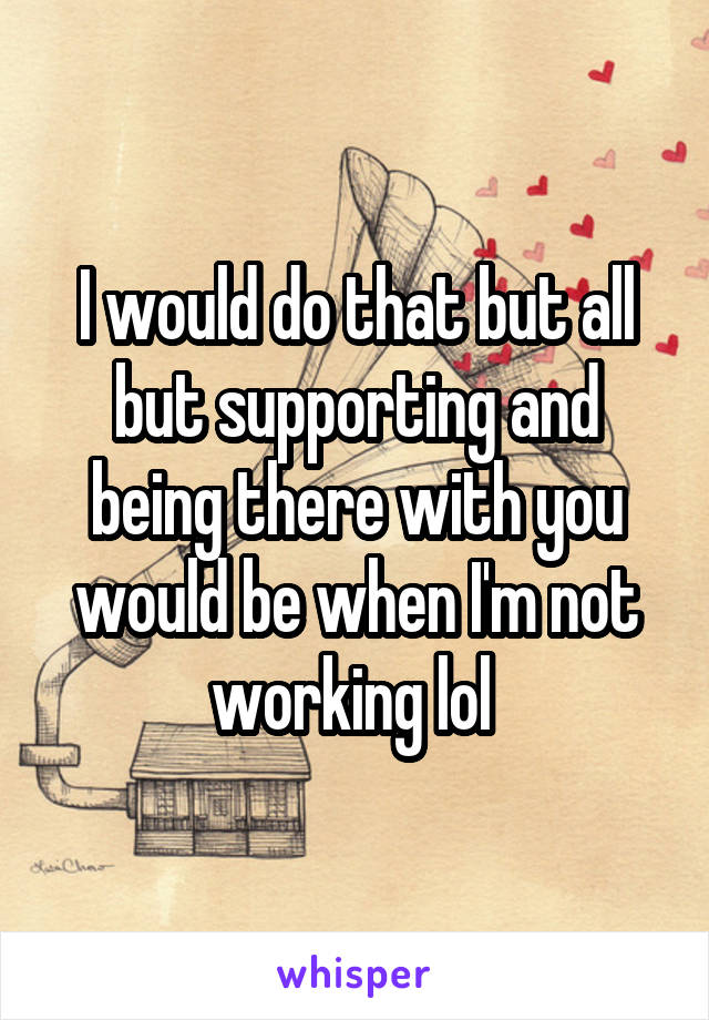 I would do that but all but supporting and being there with you would be when I'm not working lol 