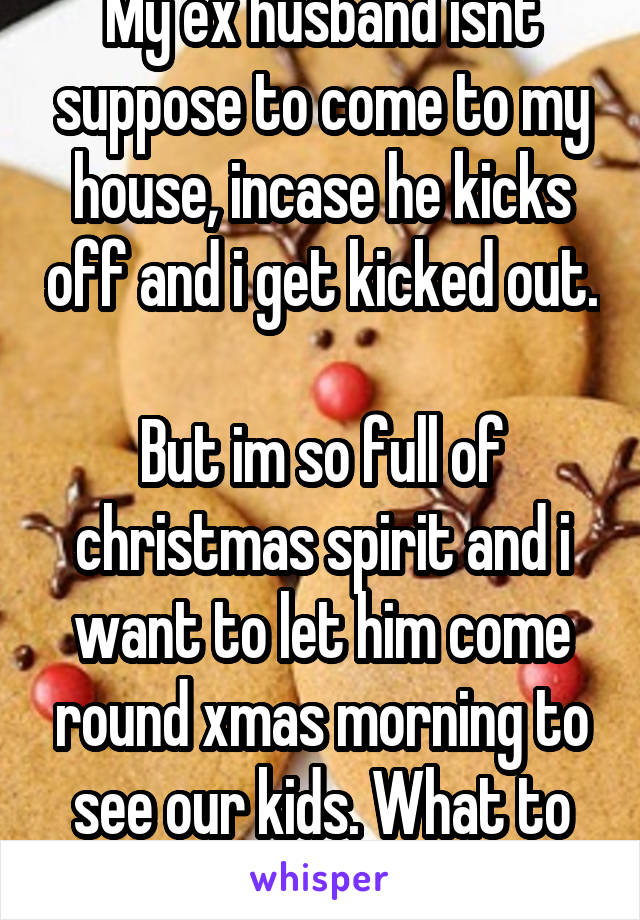 My ex husband isnt suppose to come to my house, incase he kicks off and i get kicked out. 
But im so full of christmas spirit and i want to let him come round xmas morning to see our kids. What to do?