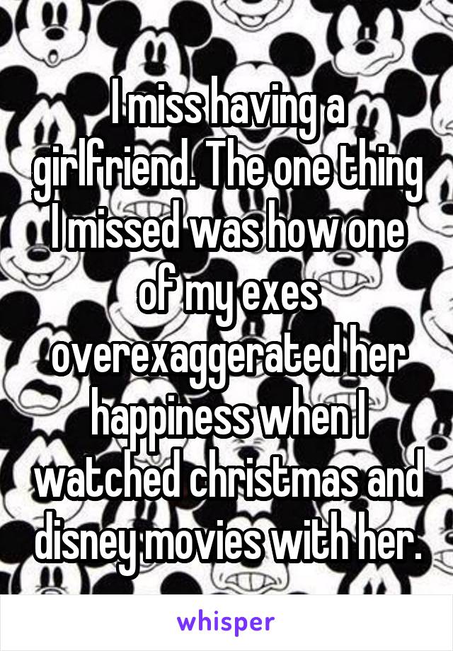 I miss having a girlfriend. The one thing I missed was how one of my exes overexaggerated her happiness when I watched christmas and disney movies with her.