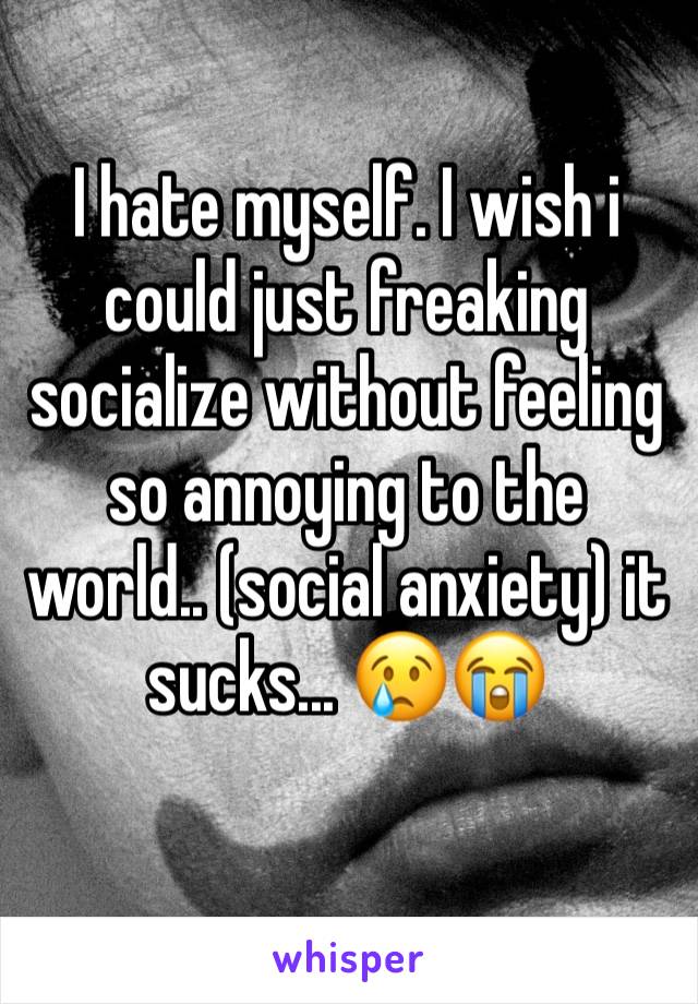 I hate myself. I wish i could just freaking socialize without feeling so annoying to the world.. (social anxiety) it sucks... 😢😭