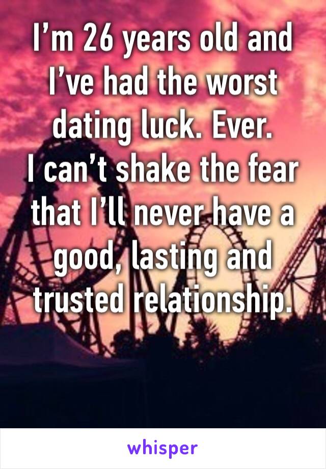 I’m 26 years old and I’ve had the worst dating luck. Ever. 
I can’t shake the fear that I’ll never have a good, lasting and trusted relationship. 