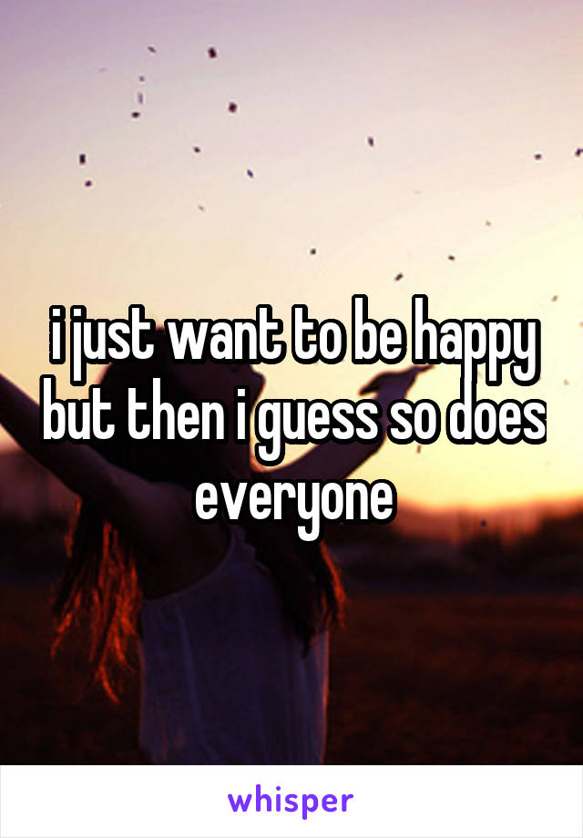 i just want to be happy but then i guess so does everyone